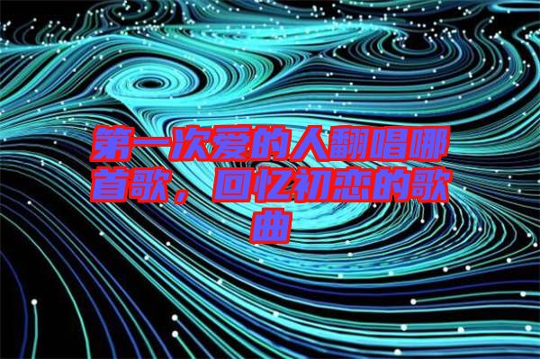 第一次愛(ài)的人翻唱哪首歌，回憶初戀的歌曲