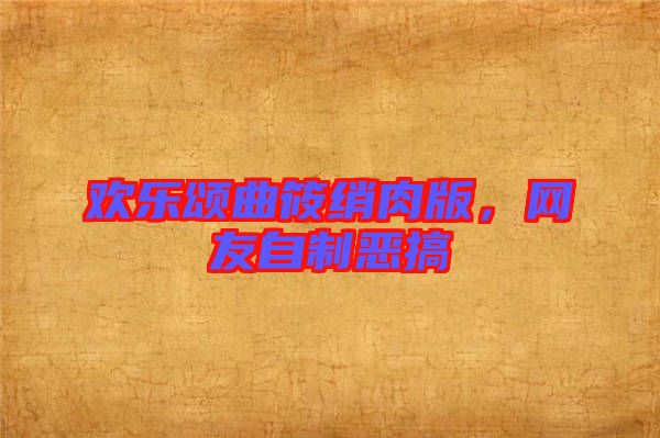 歡樂頌曲筱綃肉版，網(wǎng)友自制惡搞