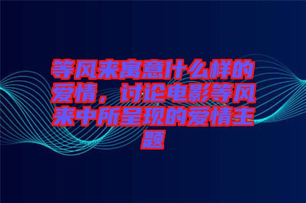 等風(fēng)來寓意什么樣的愛情，討論電影等風(fēng)來中所呈現(xiàn)的愛情主題
