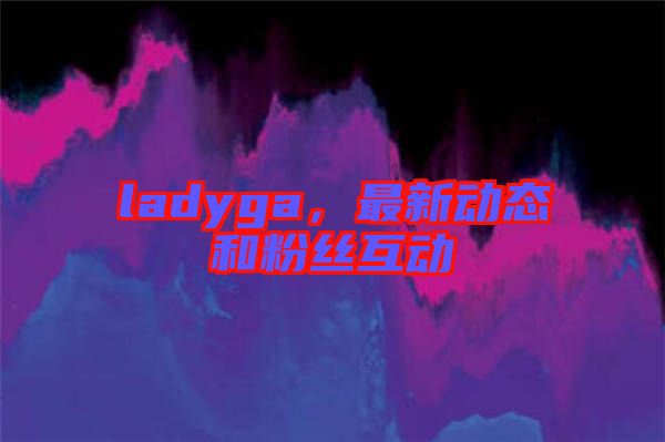 ladyga，最新動態(tài)和粉絲互動