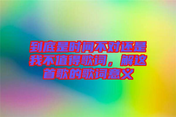 到底是時間不對還是我不值得歌詞，解這首歌的歌詞意義