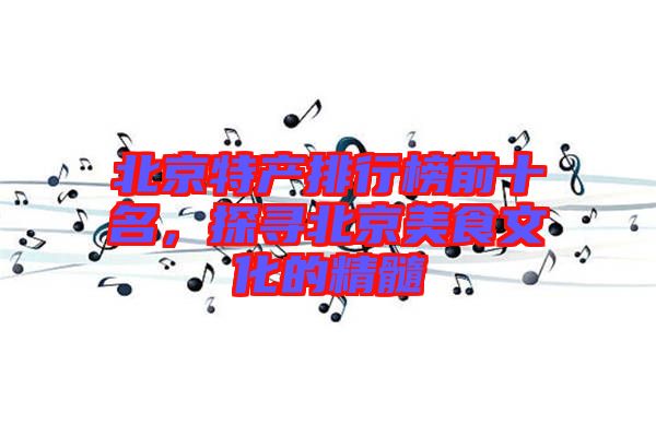 北京特產(chǎn)排行榜前十名，探尋北京美食文化的精髓