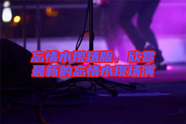 忘情水現(xiàn)場版，欣賞最新的忘情水現(xiàn)場演