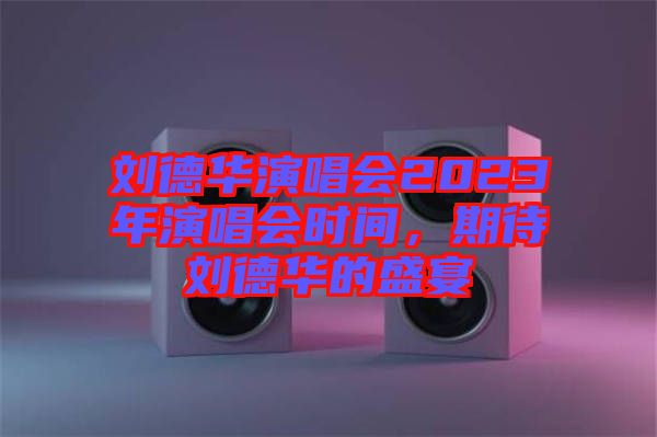劉德華演唱會(huì)2023年演唱會(huì)時(shí)間，期待劉德華的盛宴