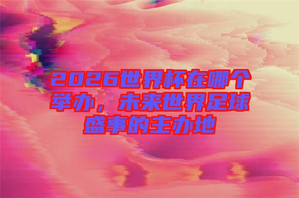 2026世界杯在哪個舉辦，未來世界足球盛事的主辦地