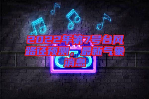 2022年第7號(hào)臺(tái)風(fēng)路徑預(yù)測(cè)，最新氣象消息