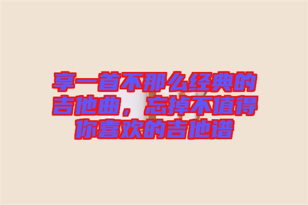 享一首不那么經(jīng)典的吉他曲，忘掉不值得你喜歡的吉他譜