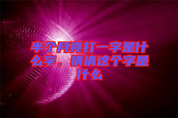 半個(gè)月亮打一字是什么字，猜猜這個(gè)字是什么