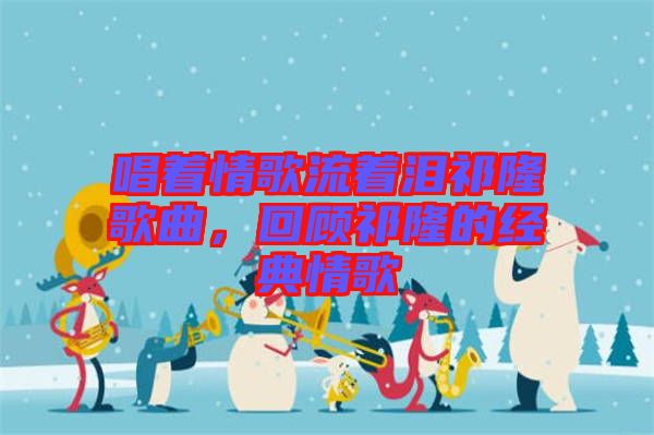 唱著情歌流著淚祁隆歌曲，回顧祁隆的經(jīng)典情歌