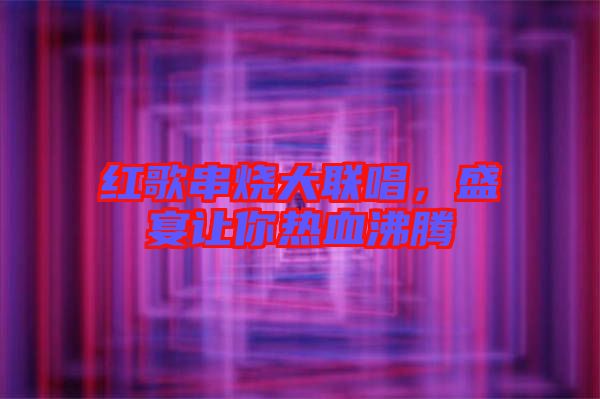 紅歌串燒大聯(lián)唱，盛宴讓你熱血沸騰