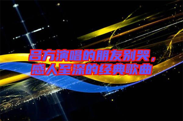 呂方演唱的朋友別哭，感人至深的經(jīng)典歌曲