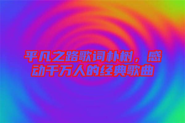 平凡之路歌詞樸樹，感動(dòng)千萬人的經(jīng)典歌曲