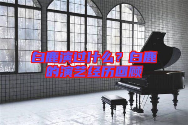 白鹿演過什么？白鹿的演藝經(jīng)歷回顧