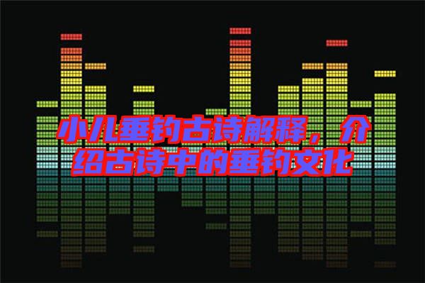 小兒垂釣古詩解釋，介紹古詩中的垂釣文化