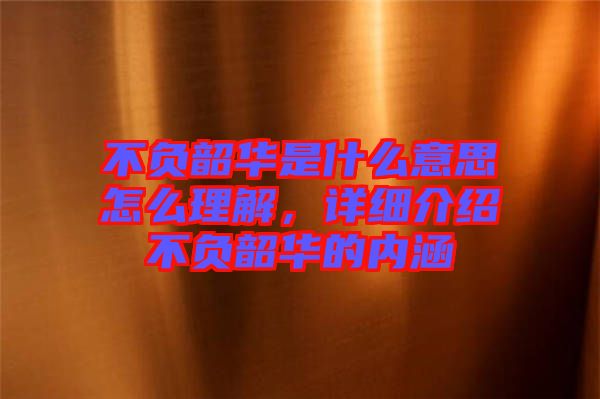 不負韶華是什么意思怎么理解，詳細介紹不負韶華的內涵