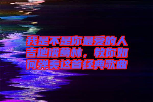 我是不是你最愛的人吉他譜葛林，教你如何彈奏這首經(jīng)典歌曲