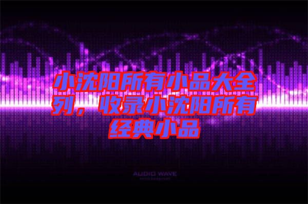 小沈陽(yáng)所有小品大全列，收錄小沈陽(yáng)所有經(jīng)典小品