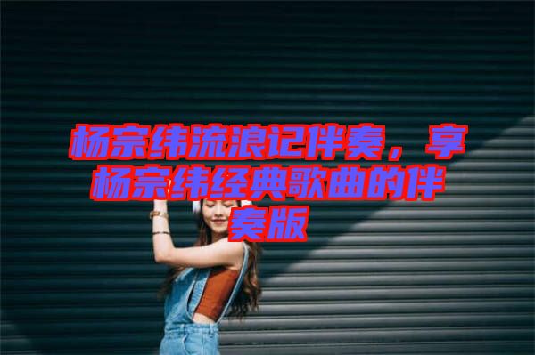 楊宗緯流浪記伴奏，享?xiàng)钭诰暯?jīng)典歌曲的伴奏版