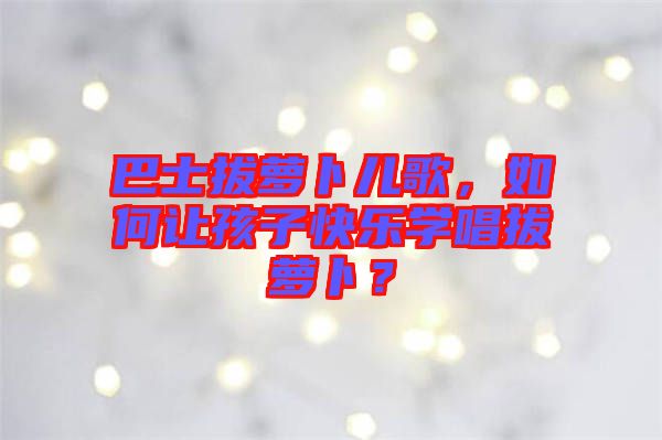 巴士拔蘿卜兒歌，如何讓孩子快樂學唱拔蘿卜？