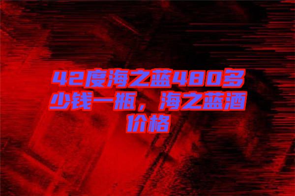 42度海之藍(lán)480多少錢一瓶，海之藍(lán)酒價(jià)格