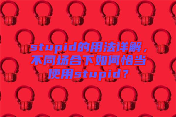 stupid的用法詳解，不同場合下如何恰當(dāng)使用stupid？