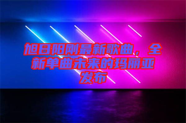 旭日陽剛最新歌曲，全新單曲未來的瑪麗亞發(fā)布