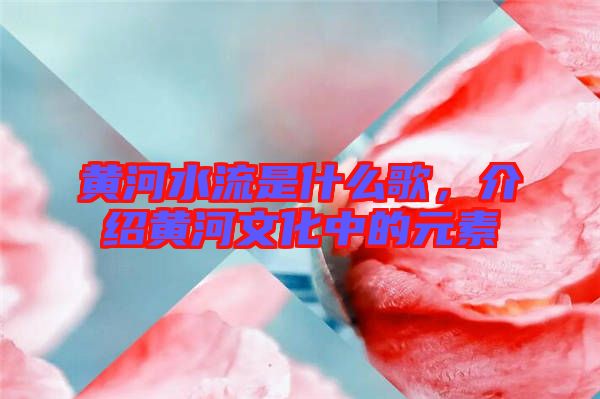 黃河水流是什么歌，介紹黃河文化中的元素