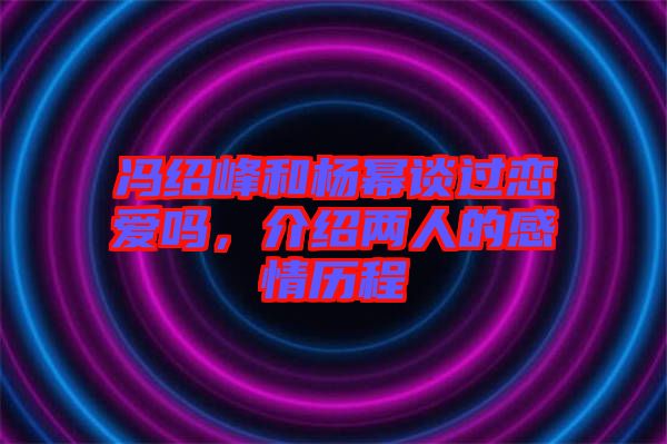 馮紹峰和楊冪談過戀愛嗎，介紹兩人的感情歷程