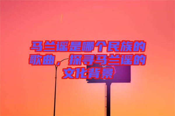 馬蘭謠是哪個(gè)民族的歌曲，探尋馬蘭謠的文化背景