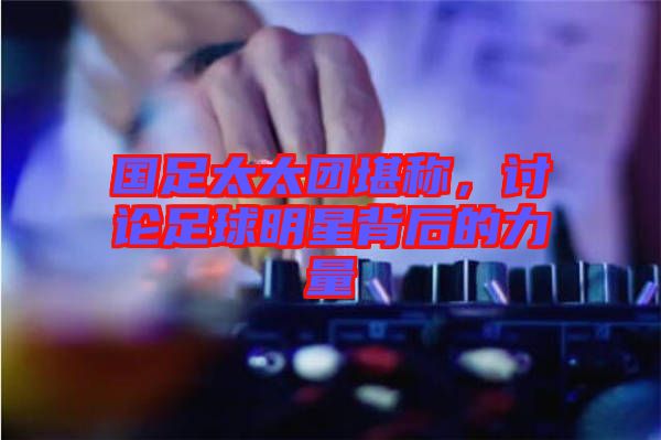 國足太太團(tuán)堪稱，討論足球明星背后的力量