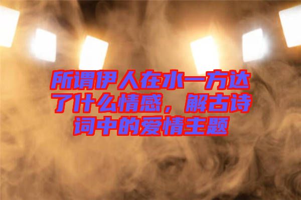 所謂伊人在水一方達(dá)了什么情感，解古詩詞中的愛情主題