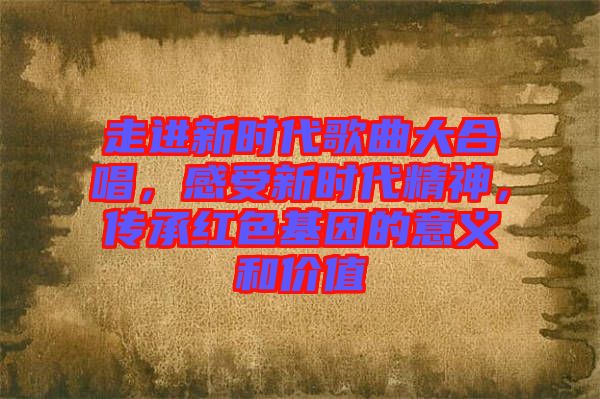 走進新時代歌曲大合唱，感受新時代精神，傳承紅色基因的意義和價值