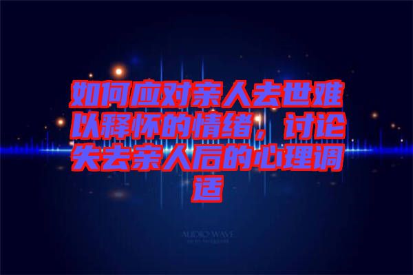 如何應(yīng)對親人去世難以釋懷的情緒，討論失去親人后的心理調(diào)適