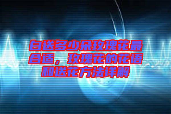 白送多少朵玫瑰花最合適，玫瑰花的花語和送花方法詳解