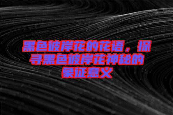 黑色彼岸花的花語，探尋黑色彼岸花神秘的象征意義