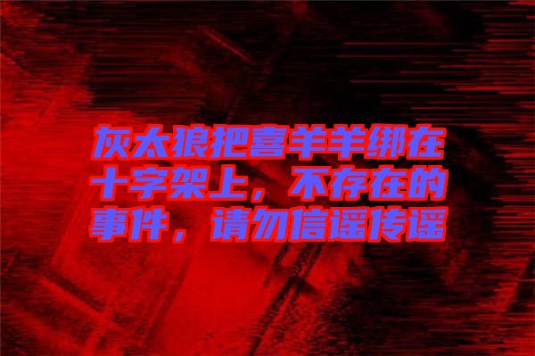 灰太狼把喜羊羊綁在十字架上，不存在的事件，請勿信謠傳謠