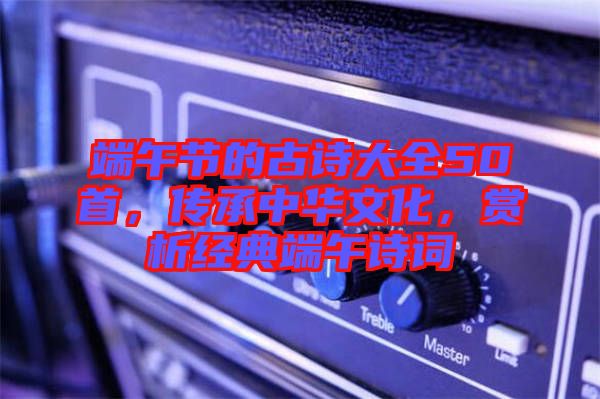 端午節(jié)的古詩(shī)大全50首，傳承中華文化，賞析經(jīng)典端午詩(shī)詞