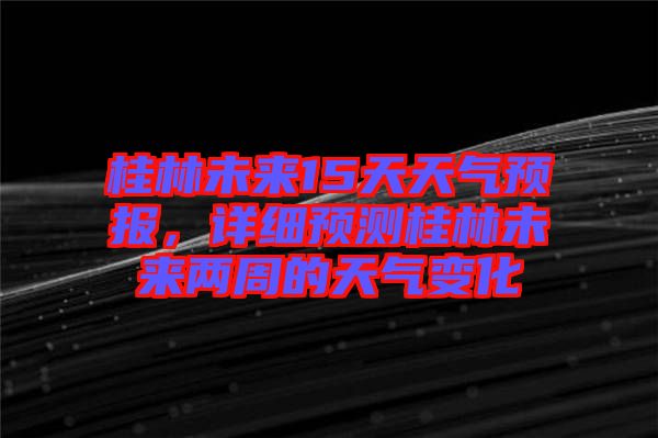 桂林未來15天天氣預(yù)報(bào)，詳細(xì)預(yù)測(cè)桂林未來兩周的天氣變化