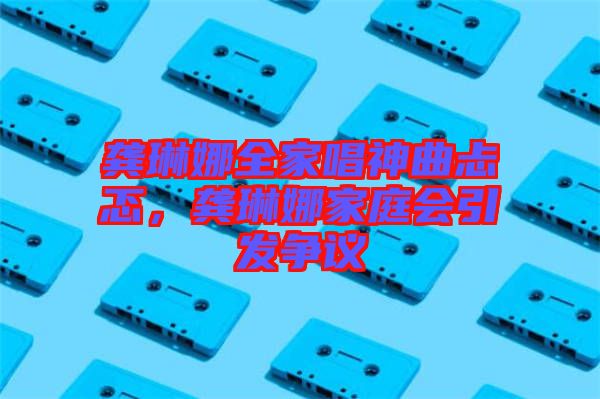 龔琳娜全家唱神曲忐忑，龔琳娜家庭會引發(fā)爭議