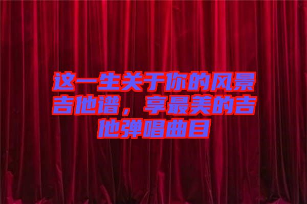 這一生關(guān)于你的風(fēng)景吉他譜，享最美的吉他彈唱曲目