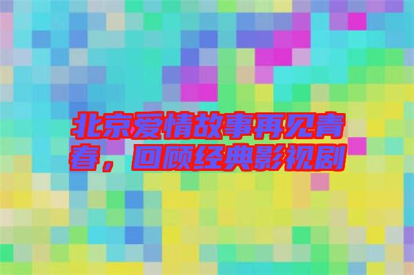 北京愛情故事再見青春，回顧經(jīng)典影視劇
