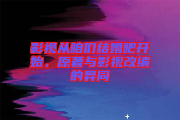 影視從咱們結(jié)婚吧開始，原著與影視改編的異同