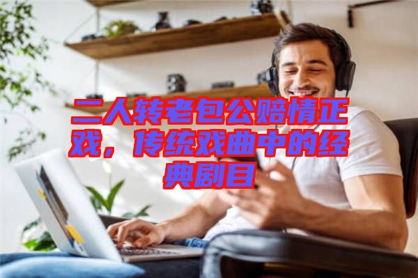 二人轉(zhuǎn)老包公賠情正戲，傳統(tǒng)戲曲中的經(jīng)典劇目