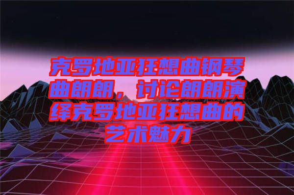 克羅地亞狂想曲鋼琴曲朗朗，討論朗朗演繹克羅地亞狂想曲的藝術(shù)魅力