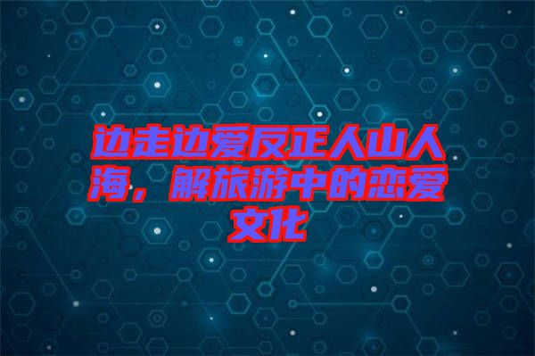 邊走邊愛反正人山人海，解旅游中的戀愛文化
