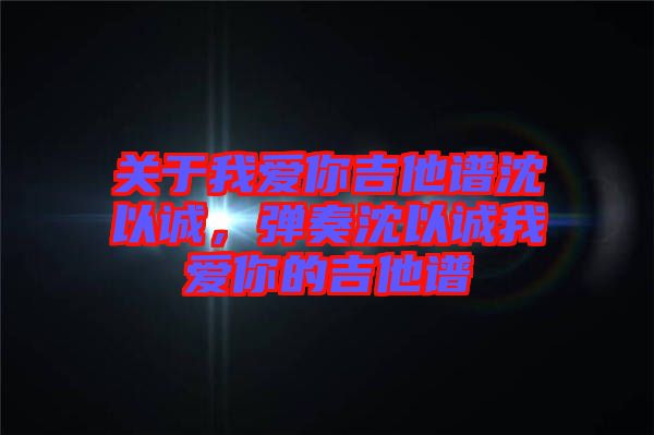 關(guān)于我愛你吉他譜沈以誠(chéng)，彈奏沈以誠(chéng)我愛你的吉他譜