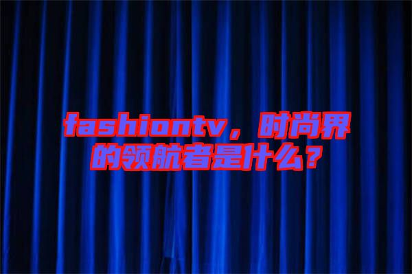 fashiontv，時(shí)尚界的領(lǐng)航者是什么？