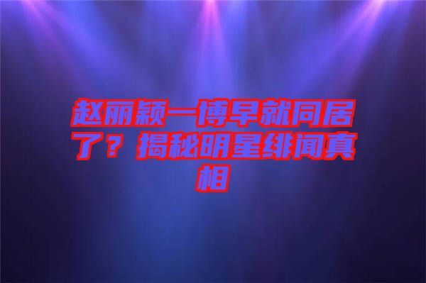 趙麗穎一博早就同居了？揭秘明星緋聞?wù)嫦? width=
