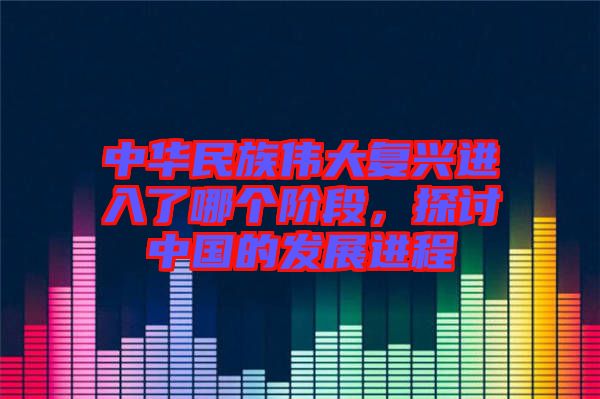 中華民族偉大復(fù)興進入了哪個階段，探討中國的發(fā)展進程