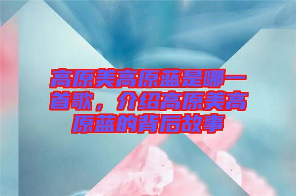 高原美高原藍(lán)是哪一首歌，介紹高原美高原藍(lán)的背后故事